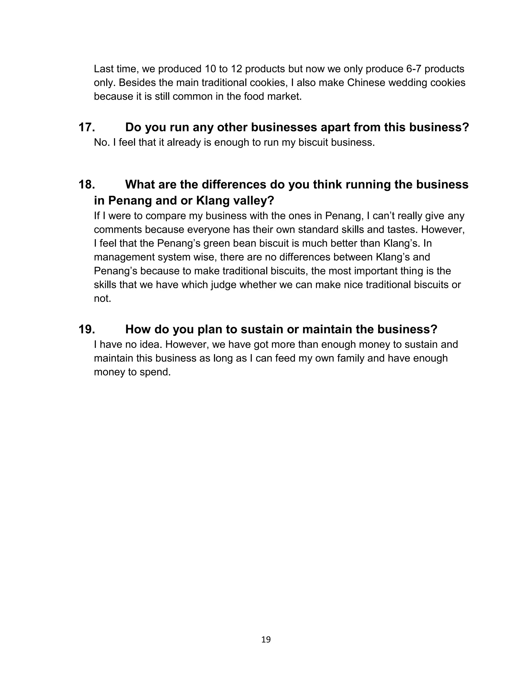19
Last time, we produced 10 to 12 products but now we only produce 6-7 products
only. Besides the main traditional cookies, I also make Chinese wedding cookies
because it is still common in the food market.
17. Do you run any other businesses apart from this business?
No. I feel that it already is enough to run my biscuit business.
18. What are the differences do you think running the business
in Penang and or Klang valley?
If I were to compare my business with the ones in Penang, I can’t really give any
comments because everyone has their own standard skills and tastes. However,
I feel that the Penang’s green bean biscuit is much better than Klang’s. In
management system wise, there are no differences between Klang’s and
Penang’s because to make traditional biscuits, the most important thing is the
skills that we have which judge whether we can make nice traditional biscuits or
not.
19. How do you plan to sustain or maintain the business?
I have no idea. However, we have got more than enough money to sustain and
maintain this business as long as I can feed my own family and have enough
money to spend.
 