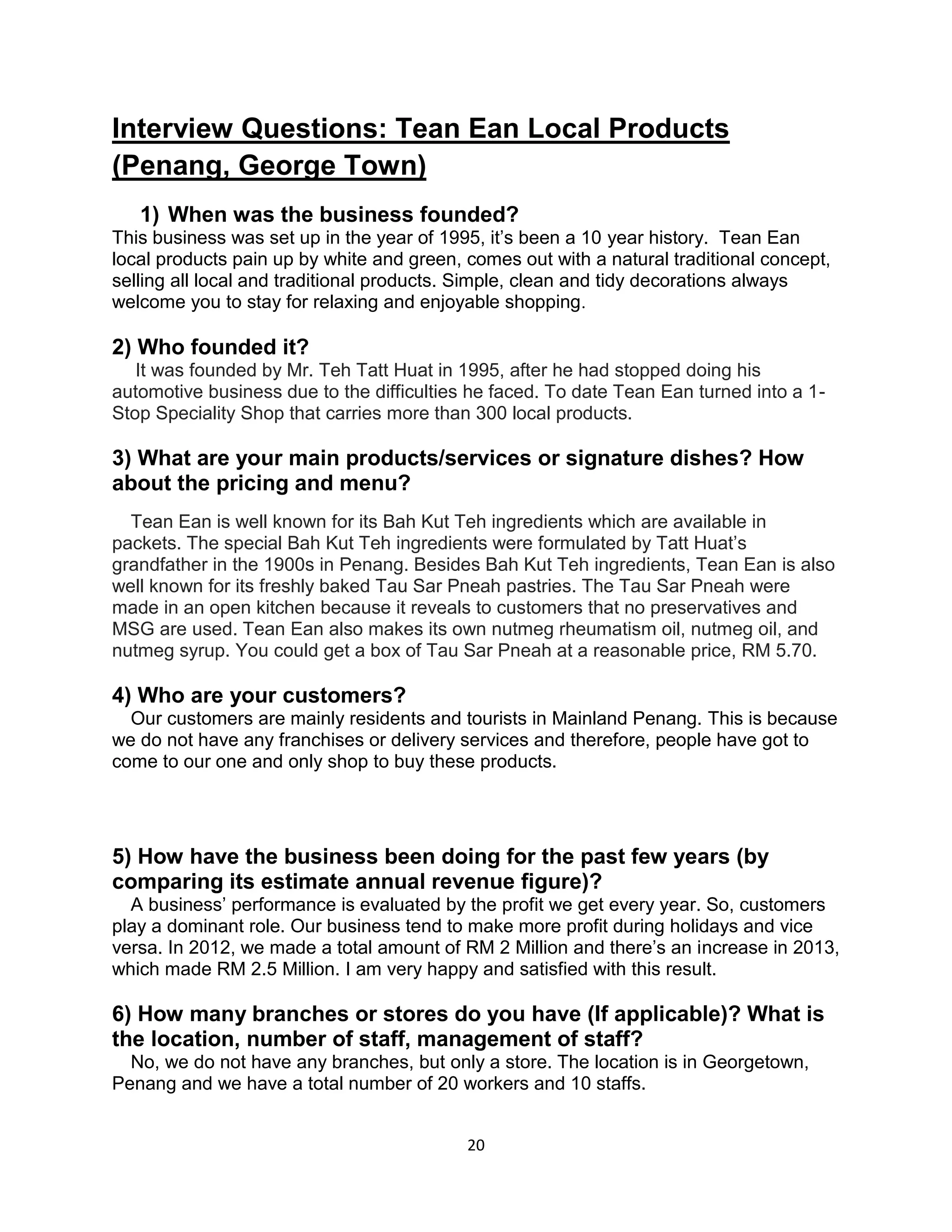 20
Interview Questions: Tean Ean Local Products
(Penang, George Town)
1) When was the business founded?
This business was set up in the year of 1995, it’s been a 10 year history. Tean Ean
local products pain up by white and green, comes out with a natural traditional concept,
selling all local and traditional products. Simple, clean and tidy decorations always
welcome you to stay for relaxing and enjoyable shopping.
2) Who founded it?
It was founded by Mr. Teh Tatt Huat in 1995, after he had stopped doing his
automotive business due to the difficulties he faced. To date Tean Ean turned into a 1-
Stop Speciality Shop that carries more than 300 local products.
3) What are your main products/services or signature dishes? How
about the pricing and menu?
Tean Ean is well known for its Bah Kut Teh ingredients which are available in
packets. The special Bah Kut Teh ingredients were formulated by Tatt Huat’s
grandfather in the 1900s in Penang. Besides Bah Kut Teh ingredients, Tean Ean is also
well known for its freshly baked Tau Sar Pneah pastries. The Tau Sar Pneah were
made in an open kitchen because it reveals to customers that no preservatives and
MSG are used. Tean Ean also makes its own nutmeg rheumatism oil, nutmeg oil, and
nutmeg syrup. You could get a box of Tau Sar Pneah at a reasonable price, RM 5.70.
4) Who are your customers?
Our customers are mainly residents and tourists in Mainland Penang. This is because
we do not have any franchises or delivery services and therefore, people have got to
come to our one and only shop to buy these products.
5) How have the business been doing for the past few years (by
comparing its estimate annual revenue figure)?
A business’ performance is evaluated by the profit we get every year. So, customers
play a dominant role. Our business tend to make more profit during holidays and vice
versa. In 2012, we made a total amount of RM 2 Million and there’s an increase in 2013,
which made RM 2.5 Million. I am very happy and satisfied with this result.
6) How many branches or stores do you have (If applicable)? What is
the location, number of staff, management of staff?
No, we do not have any branches, but only a store. The location is in Georgetown,
Penang and we have a total number of 20 workers and 10 staffs.
 