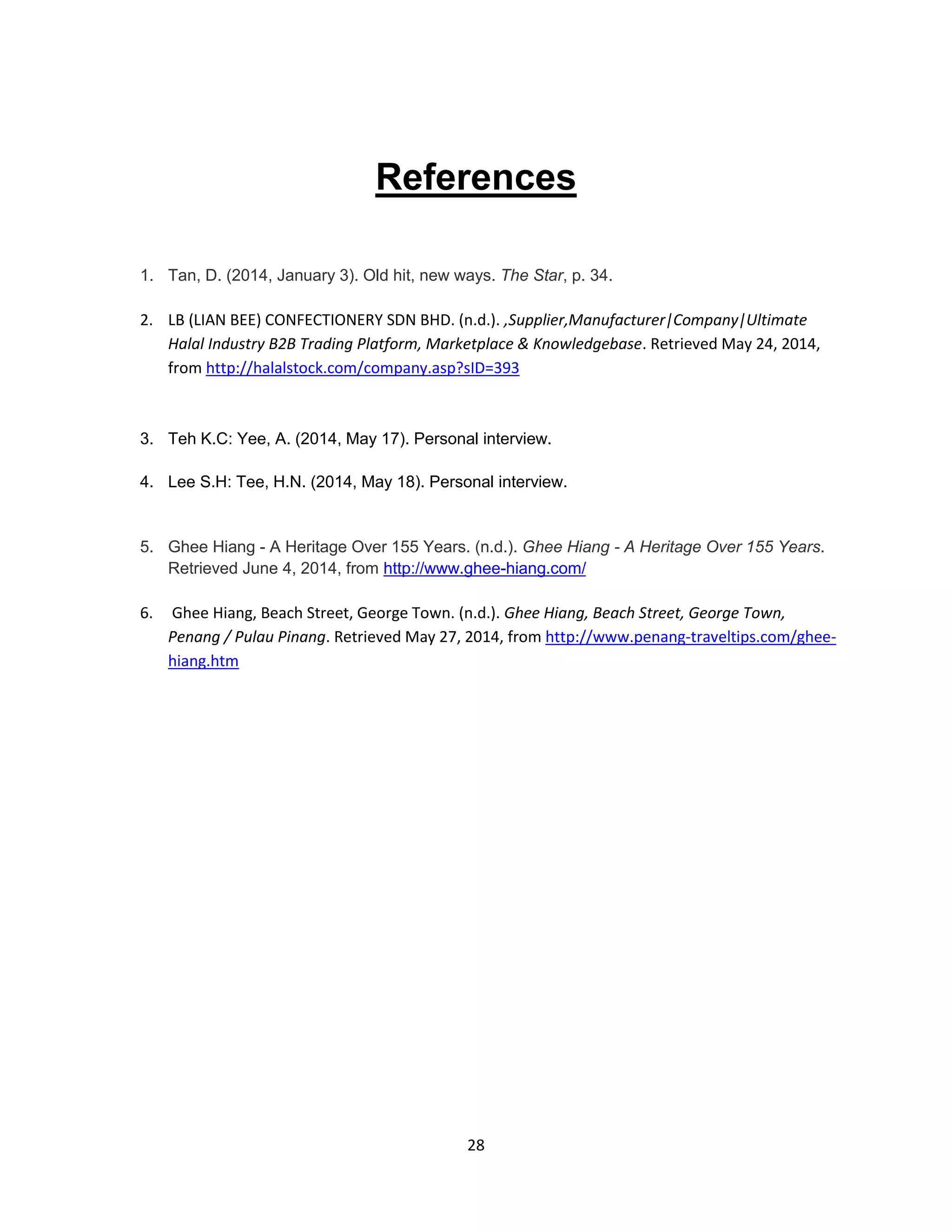 28
References
1. Tan, D. (2014, January 3). Old hit, new ways. The Star, p. 34.
2. LB (LIAN BEE) CONFECTIONERY SDN BHD. (n.d.). ,Supplier,Manufacturer|Company|Ultimate
Halal Industry B2B Trading Platform, Marketplace & Knowledgebase. Retrieved May 24, 2014,
from http://halalstock.com/company.asp?sID=393
3. Teh K.C: Yee, A. (2014, May 17). Personal interview.
4. Lee S.H: Tee, H.N. (2014, May 18). Personal interview.
5. Ghee Hiang - A Heritage Over 155 Years. (n.d.). Ghee Hiang - A Heritage Over 155 Years.
Retrieved June 4, 2014, from http://www.ghee-hiang.com/
6. Ghee Hiang, Beach Street, George Town. (n.d.). Ghee Hiang, Beach Street, George Town,
Penang / Pulau Pinang. Retrieved May 27, 2014, from http://www.penang-traveltips.com/ghee-
hiang.htm
 