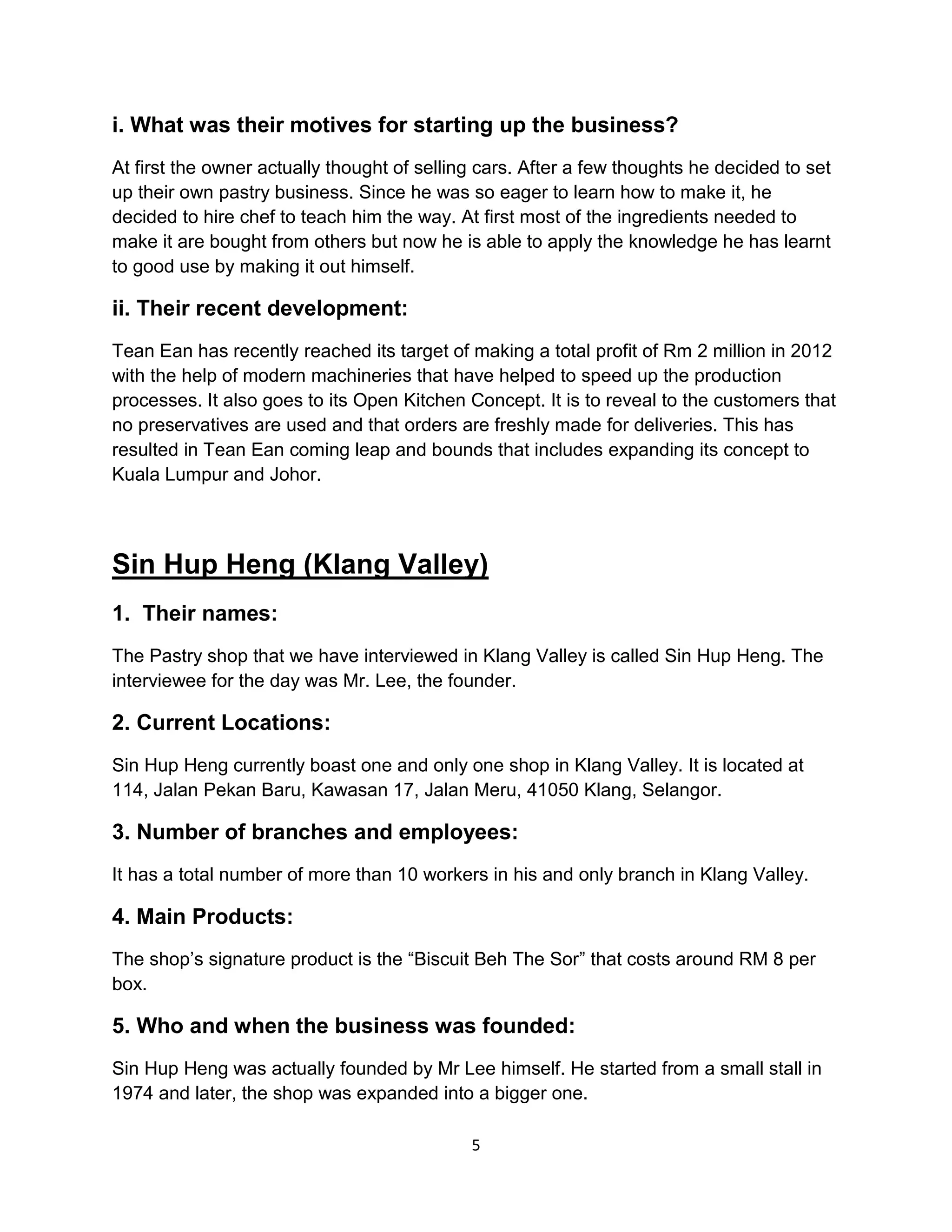 5
i. What was their motives for starting up the business?
At first the owner actually thought of selling cars. After a few thoughts he decided to set
up their own pastry business. Since he was so eager to learn how to make it, he
decided to hire chef to teach him the way. At first most of the ingredients needed to
make it are bought from others but now he is able to apply the knowledge he has learnt
to good use by making it out himself.
ii. Their recent development:
Tean Ean has recently reached its target of making a total profit of Rm 2 million in 2012
with the help of modern machineries that have helped to speed up the production
processes. It also goes to its Open Kitchen Concept. It is to reveal to the customers that
no preservatives are used and that orders are freshly made for deliveries. This has
resulted in Tean Ean coming leap and bounds that includes expanding its concept to
Kuala Lumpur and Johor.
Sin Hup Heng (Klang Valley)
1. Their names:
The Pastry shop that we have interviewed in Klang Valley is called Sin Hup Heng. The
interviewee for the day was Mr. Lee, the founder.
2. Current Locations:
Sin Hup Heng currently boast one and only one shop in Klang Valley. It is located at
114, Jalan Pekan Baru, Kawasan 17, Jalan Meru, 41050 Klang, Selangor.
3. Number of branches and employees:
It has a total number of more than 10 workers in his and only branch in Klang Valley.
4. Main Products:
The shop’s signature product is the “Biscuit Beh The Sor” that costs around RM 8 per
box.
5. Who and when the business was founded:
Sin Hup Heng was actually founded by Mr Lee himself. He started from a small stall in
1974 and later, the shop was expanded into a bigger one.
 
