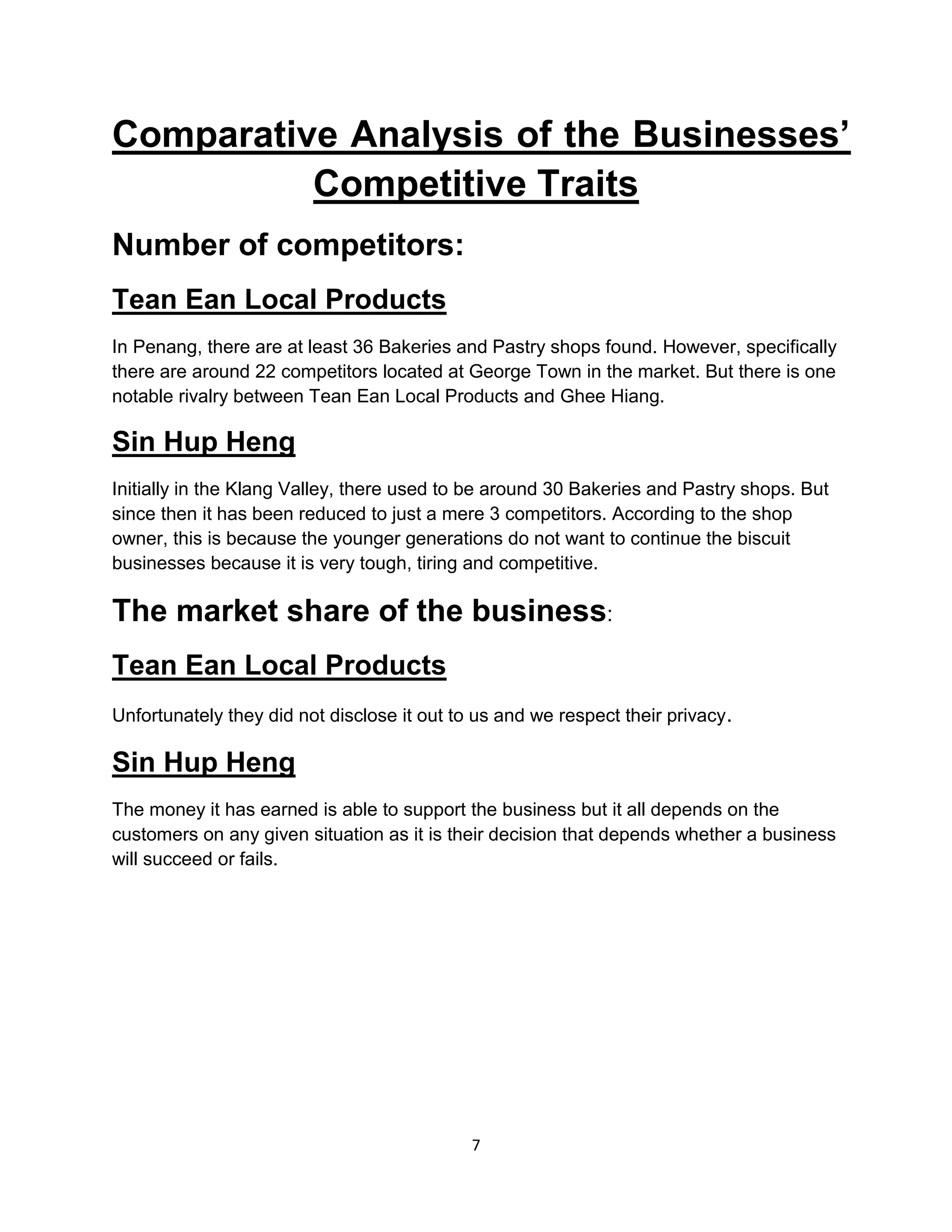 7
Comparative Analysis of the Businesses’
Competitive Traits
Number of competitors:
Tean Ean Local Products
In Penang, there are at least 36 Bakeries and Pastry shops found. However, specifically
there are around 22 competitors located at George Town in the market. But there is one
notable rivalry between Tean Ean Local Products and Ghee Hiang.
Sin Hup Heng
Initially in the Klang Valley, there used to be around 30 Bakeries and Pastry shops. But
since then it has been reduced to just a mere 3 competitors. According to the shop
owner, this is because the younger generations do not want to continue the biscuit
businesses because it is very tough, tiring and competitive.
The market share of the business:
Tean Ean Local Products
Unfortunately they did not disclose it out to us and we respect their privacy.
Sin Hup Heng
The money it has earned is able to support the business but it all depends on the
customers on any given situation as it is their decision that depends whether a business
will succeed or fails.
 