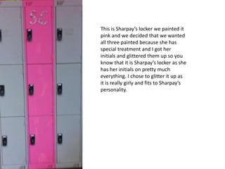 This is Sharpay’s locker we painted it
pink and we decided that we wanted
all three painted because she has
special treatment and I got her
initials and glittered them up so you
know that it is Sharpay’s locker as she
has her initials on pretty much
everything. I chose to glitter it up as
it is really girly and fits to Sharpay’s
personality.
 