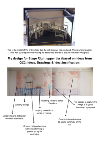 This is the model of the entire stage that the set designer has produced. This is what everybody
who was building and constructing the set had to refer to to ensure continuity throughout.
My design for Stage Right upper tier (based on ideas from
GC2: Ideas, Drawings & Idea Justification:
Balcony railings
Large bricks to distinguish
between apartments
Crescent shaped window
with bricks forming a
pattern on top for
aesthetics
Washing line for a sense
of realism
Hanging basket for a
sense of realism
Fire escape to capture the
image of a typical
Manhattan apartment
Crescent shaped window
to create continuity on the
set
 