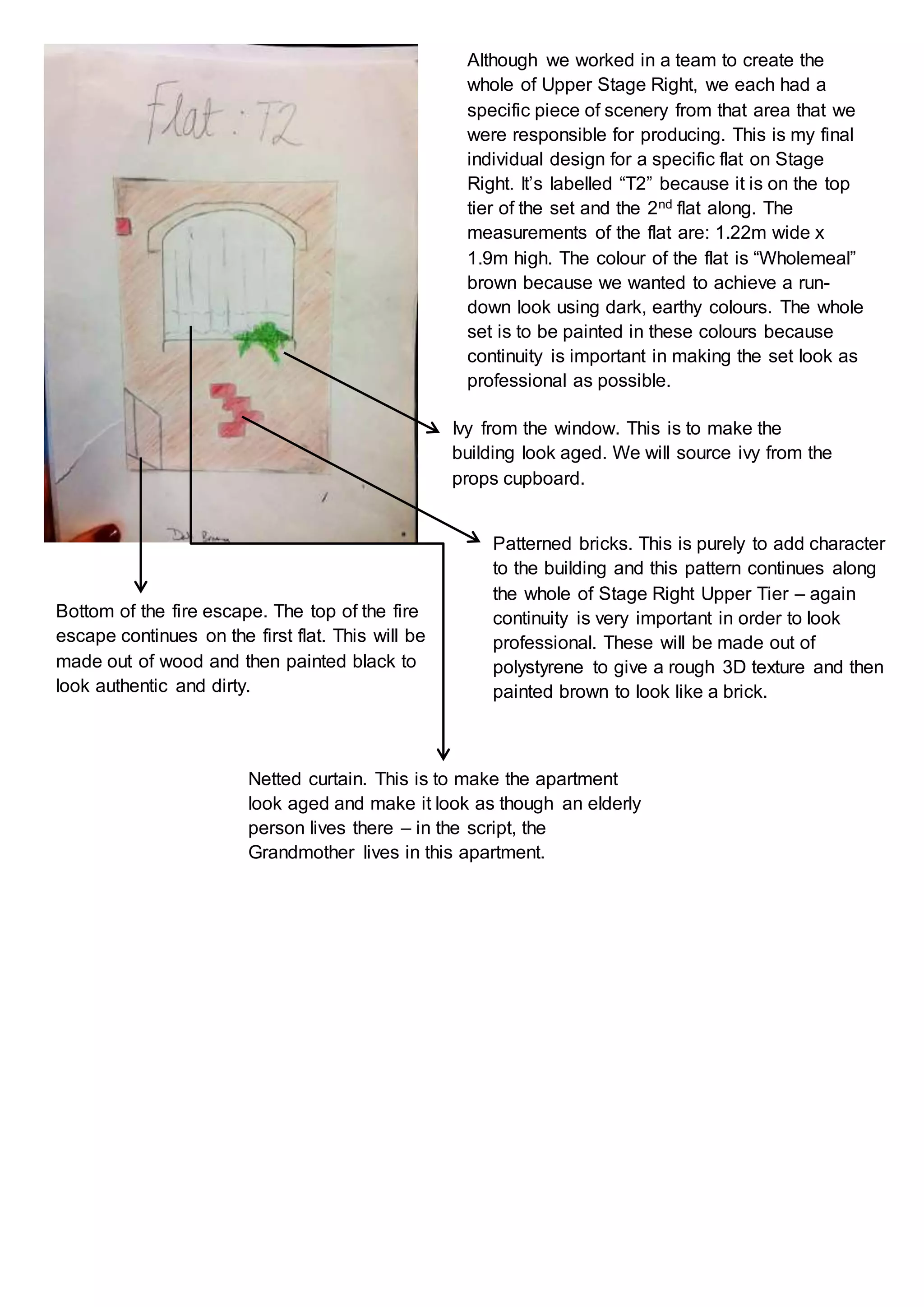 Although we worked in a team to create the
whole of Upper Stage Right, we each had a
specific piece of scenery from that area that we
were responsible for producing. This is my final
individual design for a specific flat on Stage
Right. It’s labelled “T2” because it is on the top
tier of the set and the 2nd flat along. The
measurements of the flat are: 1.22m wide x
1.9m high. The colour of the flat is “Wholemeal”
brown because we wanted to achieve a run-
down look using dark, earthy colours. The whole
set is to be painted in these colours because
continuity is important in making the set look as
professional as possible.
Bottom of the fire escape. The top of the fire
escape continues on the first flat. This will be
made out of wood and then painted black to
look authentic and dirty.
Patterned bricks. This is purely to add character
to the building and this pattern continues along
the whole of Stage Right Upper Tier – again
continuity is very important in order to look
professional. These will be made out of
polystyrene to give a rough 3D texture and then
painted brown to look like a brick.
Ivy from the window. This is to make the
building look aged. We will source ivy from the
props cupboard.
Netted curtain. This is to make the apartment
look aged and make it look as though an elderly
person lives there – in the script, the
Grandmother lives in this apartment.
 