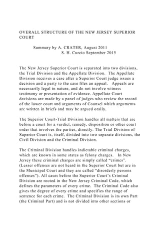 OVERALL STRUCTURE OF THE NEW JERSEY SUPERIOR
COURT
Summary by A. CRATER, August 2011
S. H. Curcio September 2015
The New Jersey Superior Court is separated into two divisions,
the Trial Division and the Appellate Division. The Appellate
Division receives a case after a Superior Court judge issues a
decision and a party to the case files an appeal. Appeals are
necessarily legal in nature, and do not involve witness
testimony or presentation of evidence. Appellate Court
decisions are made by a panel of judges who review the record
of the lower court and arguments of Counsel which arguments
are written in briefs and may be argued orally.
The Superior Court-Trial Division handles all matters that are
before a court for a verdict, remedy, disposition or other court
order that involves the parties, directly. The Trial Division of
Superior Court is, itself, divided into two separate divisions, the
Civil Division and the Criminal Division.
The Criminal Division handles indictable criminal charges,
which are known in some states as felony charges. In New
Jersey these criminal charges are simply called “crimes”.
(Lesser offenses are not heard in the Superior Court but are in
the Municipal Court and they are called “disorderly persons
offenses”). All cases before the Superior Court’s Criminal
Division are rooted in the New Jersey Criminal Code, which
defines the parameters of every crime. The Criminal Code also
gives the degree of every crime and specifies the range of
sentence for each crime. The Criminal Division is its own Part
(the Criminal Part) and is not divided into other sections or
 