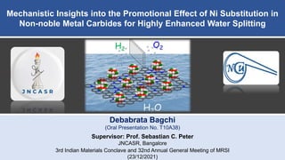 Mechanistic Insights into the Promotional Effect of Ni Substitution in
Non-noble Metal Carbides for Highly Enhanced Water Splitting
Debabrata Bagchi
(Oral Presentation No. T10A38)
Supervisor: Prof. Sebastian C. Peter
JNCASR, Bangalore
3rd Indian Materials Conclave and 32nd Annual General Meeting of MRSI
(23/12/2021)
 