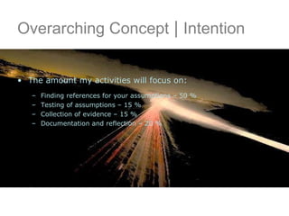 Overarching Concept  |  Intention The amount my activities will focus on: Finding references for your assumptions – 50 %  Testing of assumptions – 15 % Collection of evidence – 15 % Documentation and reflection – 20 % 