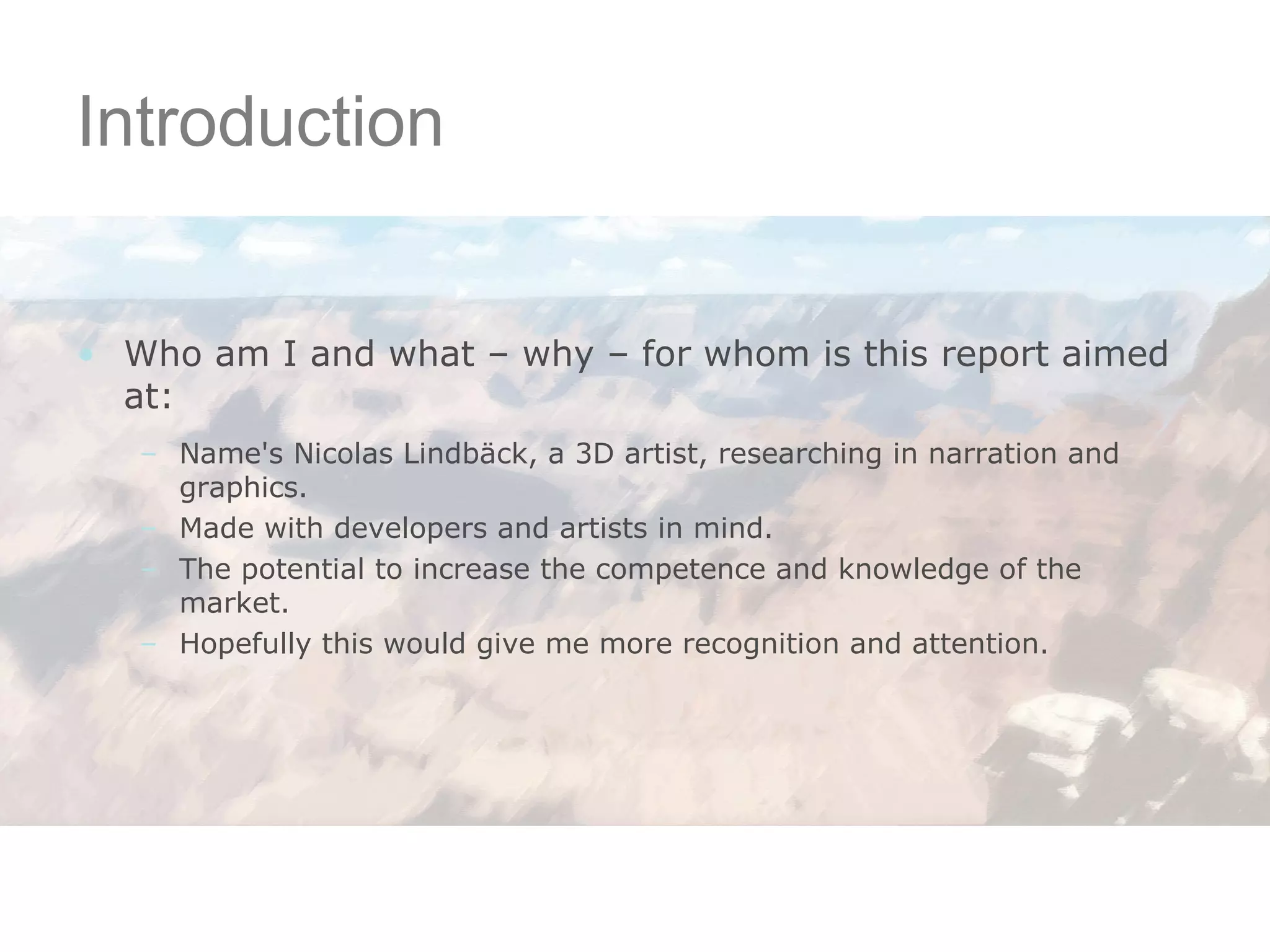 Introduction Who am I and what – why – for whom is this report aimed at: Name's Nicolas Lindbäck, a 3D artist, researching in narration and graphics. Made with developers and artists in mind. The potential to increase the competence and knowledge of the market. Hopefully this would give me more recognition and attention. 