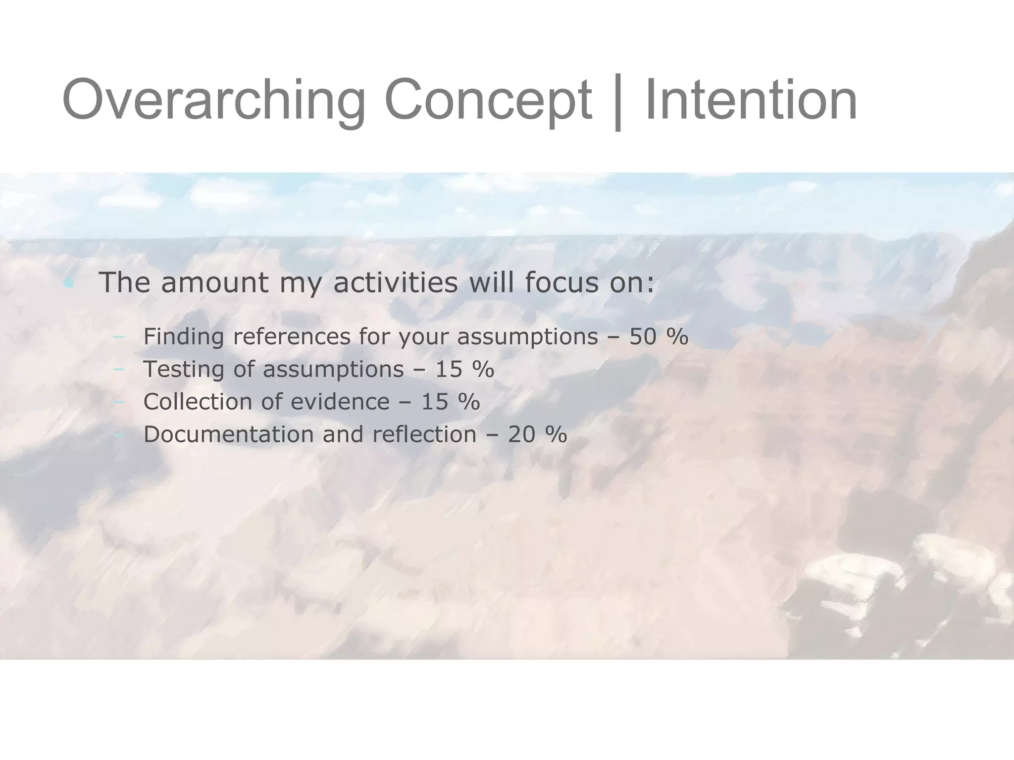 Overarching Concept  |  Intention The amount my activities will focus on: Finding references for your assumptions – 50 %  Testing of assumptions – 15 % Collection of evidence – 15 % Documentation and reflection – 20 % 