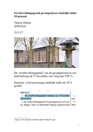 Overbevolkingsgraad gevangenissen eindelijk onder
10 procent
Thierry Debels
@thierryd
21/1/17
De ‘overbevolkingsgraad’ van de gevangenissen in ons
land bedroeg op 17 november van vorig jaar 9,88 %.
Daarmee is het percentage eindelijk onder de 10 %
gezakt1
.
1
https://www.dekamer.be/QRVA/pdf/54/54K0101.pdf
1
 
