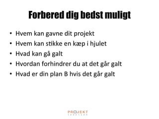 Forbered dig bedst muligt
•  Hvem	
 kan	
 gavne	
 dit	
 projekt	
 
•  Hvem	
 kan	
 s;kke	
 en	
 kæp	
 i	
 hjulet	
 
•  Hvad	
 kan	
 gå	
 galt	
 
•  Hvordan	
 forhindrer	
 du	
 at	
 det	
 går	
 galt	
 
•  Hvad	
 er	
 din	
 plan	
 B	
 hvis	
 det	
 går	
 galt	
 
 