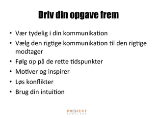 Driv din opgave frem
•  Vær	
 tydelig	
 i	
 din	
 kommunika;on	
 
•  Vælg	
 den	
 rig;ge	
 kommunika;on	
 ;l	
 den	
 rig;ge	
 
modtager	
 
•  Følg	
 op	
 på	
 de	
 reOe	
 ;dspunkter	
 
•  Mo;ver	
 og	
 inspirer	
 
•  Løs	
 konﬂikter	
 
•  Brug	
 din	
 intui;on	
 
 
