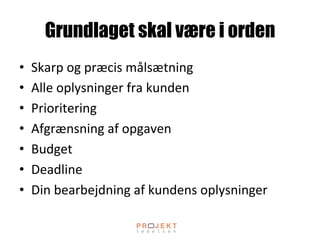 Grundlaget skal være i orden
•  Skarp	
 og	
 præcis	
 målsætning	
 
•  Alle	
 oplysninger	
 fra	
 kunden	
 
•  Prioritering	
 
•  Afgrænsning	
 af	
 opgaven	
 
•  Budget	
 
•  Deadline	
 
•  Din	
 bearbejdning	
 af	
 kundens	
 oplysninger	
 
 