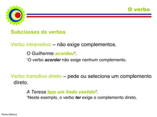 Subclasses de verbos Verbo intransitivo  – não exige complementos. O Guilherme  acordou 1 .  1 O verbo  acordar   não exige nenhum complemento. Verbo transitivo direto  –   pede ou seleciona um complemento  direto. A Teresa  tem  um lindo vestido 1 .  1 Neste exemplo, o verbo  ter   exige o complemento direto. O verbo Porto Editora 