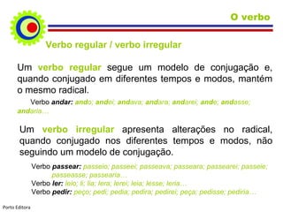Verbo regular / verbo irregular Um  verbo regular  segue um modelo de conjugação e, quando conjugado em diferentes tempos e modos, mantém o mesmo radical. Verbo  andar:  and o;  and ei;  and ava;  and ara;  and arei;  and e;  and asse;  and aria…  Um  verbo irregular  apresenta alterações no radical, quando conjugado nos diferentes tempos e modos, não seguindo um modelo de conjugação. Verbo  passear:  passeio; passeei; passeava; passeara; passearei; passeie;    passeasse; passearia… Verbo  ler:  leio; li; lia; lera; lerei; leia; lesse; leria… Verbo  pedir:  peço; pedi; pedia; pedira; pedirei; peça; pedisse; pediria… O verbo Porto Editora 