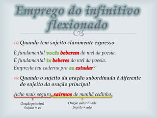 
 Quando tem sujeito claramente expresso
É fundamental do mel da poesia.
É fundamental do mel da poesia.
Empresta teu caderno pra ?
 Quando o sujeito da oração subordinada é diferente
do sujeito da oração principal
Acho mais seguro de manhã cedinho.
Oração principal
Sujeito = eu
Oração subordinada
Sujeito = nós
 