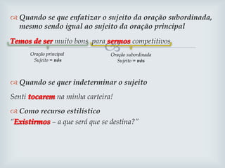 
 Quando se que enfatizar o sujeito da oração subordinada,
mesmo sendo igual ao sujeito da oração principal
muito bons para competitivos.
 Quando se quer indeterminar o sujeito
Senti na minha carteira!
 Como recurso estilístico
“ – a que será que se destina?”
Oração principal
Sujeito = nós
Oração subordinada
Sujeito = nós
 