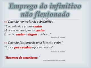  Quando tem valor de substantivo
“E no entanto é preciso
Mais que nunca é preciso
É preciso e a cidade...”
Vinícius de Moraes
 Quando faz parte de uma locução verbal
“Eu me o poema da hora”
Vinícius de Moraes
“ .”
Carlos Drummond de Andrade
 