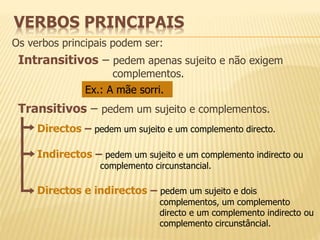 VERBOS PRINCIPAIS 
Os verbos principais podem ser: 
Intransitivos – pedem apenas sujeito e não exigem 
complementos. 
Ex.: A mãe sorri. 
Transitivos – pedem um sujeito e complementos. 
Directos – pedem um sujeito e um complemento directo. 
Indirectos – pedem um sujeito e um complemento indirecto ou 
complemento circunstancial. 
Directos e indirectos – pedem um sujeito e dois 
complementos, um complemento 
directo e um complemento indirecto ou 
complemento circunstâncial. 
 