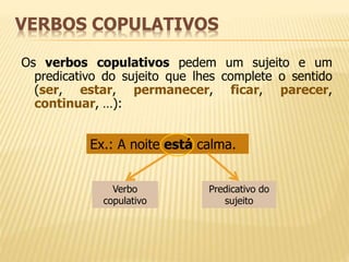 VERBOS COPULATIVOS 
Os verbos copulativos pedem um sujeito e um 
predicativo do sujeito que lhes complete o sentido 
(ser, estar, permanecer, ficar, parecer, 
continuar, …): 
Ex.: A noite está calma. 
Verbo 
copulativo 
Predicativo do 
sujeito 
 