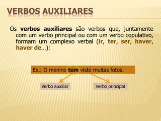 VERBOS AUXILIARES 
Os verbos auxiliares são verbos que, juntamente 
com um verbo principal ou com um verbo copulativo, 
formam um complexo verbal (ir, ter, ser, haver, 
haver de…): 
Ex.: O menino tem visto muitas fotos. 
Verbo auxiliar Verbo principal 
