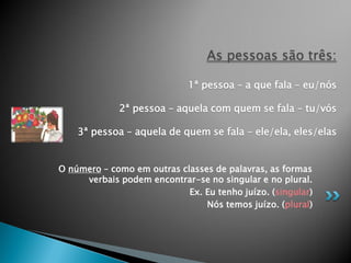 As pessoas são três:

                             1ª pessoa – a que fala – eu/nós

             2ª pessoa – aquela com quem se fala – tu/vós

    3ª pessoa – aquela de quem se fala – ele/ela, eles/elas


O número – como em outras classes de palavras, as formas
     verbais podem encontrar-se no singular e no plural.
                            Ex. Eu tenho juízo. (singular)
                                Nós temos juízo. (plural)
 
