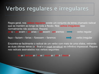 Regra geral, nos verbos regulares existe um conjunto de letras chamado radical
que se mantém ao longo de toda a flexão. Nos verbos irregulares isso
normalmente não acontece. Repara:
amo – amavam – amarias – amassem - amaremos                   verbo regular

faço – faziam – farias – fizessem – faremos                       verbo irregular

Encontra-se facilmente o radical de um verbo com mais de uma sílaba, retirando
as duas últimas letras (o r final e a vogal temática) ao infinitivo impessoal. Repara
nos radicais assinalados nos verbos seguintes:

         lavar / temperar / viver / recorrer / abrir / desistir
 