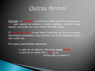 Gerúndio – o gerúndio é uma forma verbal invariável terminada em
ndo que, quando se associa a verbos auxiliares, exprime quase
sempre uma acção em curso: rindo, chorando, lendo.

O particípio passado é uma forma verbal que se usa na formação
dos tempos compostos e que exprime uma acção acabada: lavado,
sido, posto, ido.

Por vezes, pode também apresentar:

        * o valor de um adjectivo: Ele trazia roupa lavada.
        * o valor de um nome: Diz o roto ao nu:
                                - Porque não te vestes tu?
 