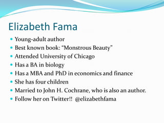 Elizabeth Fama
 Young-adult author
 Best known book: “Monstrous Beauty”
 Attended University of Chicago
 Has a BA in biology
 Has a MBA and PhD in economics and finance
 She has four children
 Married to John H. Cochrane, who is also an author.
 Follow her on Twitter!! @elizabethfama
 