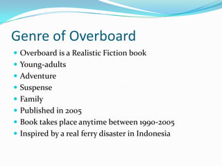 Genre of Overboard
 Overboard is a Realistic Fiction book
 Young-adults
 Adventure
 Suspense
 Family
 Published in 2005
 Book takes place anytime between 1990-2005
 Inspired by a real ferry disaster in Indonesia
 