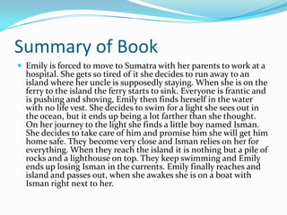 Summary of Book
 Emily is forced to move to Sumatra with her parents to work at a
  hospital. She gets so tired of it she decides to run away to an
  island where her uncle is supposedly staying. When she is on the
  ferry to the island the ferry starts to sink. Everyone is frantic and
  is pushing and shoving, Emily then finds herself in the water
  with no life vest. She decides to swim for a light she sees out in
  the ocean, but it ends up being a lot farther than she thought.
  On her journey to the light she finds a little boy named Isman.
  She decides to take care of him and promise him she will get him
  home safe. They become very close and Isman relies on her for
  everything. When they reach the island it is nothing but a pile of
  rocks and a lighthouse on top. They keep swimming and Emily
  ends up losing Isman in the currents. Emily finally reaches and
  island and passes out, when she awakes she is on a boat with
  Isman right next to her.
 