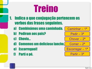 Treino
1. Indica a que conjugação pertencem os
verbos das frases seguintes.
a) Combinámos uma caminhada.
b) Pediram aos pais?
c) Chovia…
d) Comemos um delicioso lanche.
e) Escorreguei!
f) Parti o pé.
Caminhar – 1ª
Pedir – 3ª
Escorregar – 1ª
Comer – 2ª
Chover – 2ª
Partir – 3ª
 