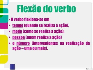 Flexão do verbo
- O verbo flexiona-se em
• tempo (quando se realiza a ação),
• modo (como se realiza a ação),
• pessoa (quem realiza a ação)
• e número (intervenientes na realização da
ação – uma ou mais).
 