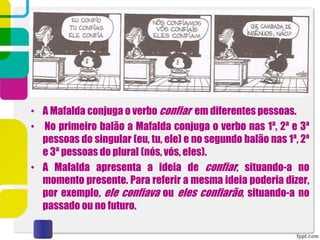 • A Mafalda conjuga o verbo confiar em diferentes pessoas.
• No primeiro balão a Mafalda conjuga o verbo nas 1ª, 2ª e 3ª
pessoas do singular (eu, tu, ele) e no segundo balão nas 1ª, 2ª
e 3ª pessoas do plural (nós, vós, eles).
• A Mafalda apresenta a ideia de confiar, situando-a no
momento presente. Para referir a mesma ideia poderia dizer,
por exemplo, ele confiava ou eles confiarão, situando-a no
passado ou no futuro.
 
