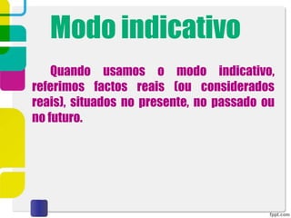 Modo indicativo
Quando usamos o modo indicativo,
referimos factos reais (ou considerados
reais), situados no presente, no passado ou
no futuro.
 