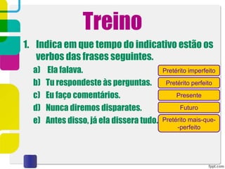 Treino
1. Indica em que tempo do indicativo estão os
verbos das frases seguintes.
a) Ela falava.
b) Tu respondeste às perguntas.
c) Eu faço comentários.
d) Nunca diremos disparates.
e) Antes disso, já ela dissera tudo.
Pretérito imperfeito
Pretérito perfeito
Pretérito mais-que-
-perfeito
Futuro
Presente
 