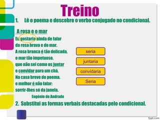 Treino
1. Lê o poema e descobre o verbo conjugado no condicional.
A rosa e o mar
Eu gostaria ainda de falar
da rosa brava e do mar.
A rosa branca é tão delicada,
o mar tão impetuoso,
que não sei como os juntar
e convidar para um chá.
Na casa breve do poema.
o melhor é não falar:
sorrir-lhes só da janela.
Eugénio de Andrade
2. Substitui as formas verbais destacadas pelo condicional.
seria
juntaria
convidaria
Seria
 