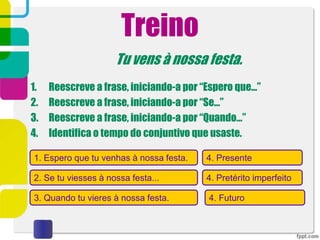Treino
Tu vens à nossa festa.
1. Reescreve a frase, iniciando-a por “Espero que…”
2. Reescreve a frase, iniciando-a por “Se…”
3. Reescreve a frase, iniciando-a por “Quando…”
4. Identifica o tempo do conjuntivo que usaste.
1. Espero que tu venhas à nossa festa.
2. Se tu viesses à nossa festa...
3. Quando tu vieres à nossa festa.
4. Presente
4. Pretérito imperfeito
4. Futuro
 
