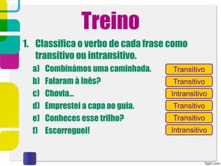 Treino
1. Classifica o verbo de cada frase como
transitivo ou intransitivo.
a) Combinámos uma caminhada.
b) Falaram à Inês?
c) Chovia…
d) Emprestei a capa ao guia.
e) Conheces esse trilho?
f) Escorreguei!
Transitivo
Transitivo
Transitivo
Transitivo
Intransitivo
Intransitivo
 