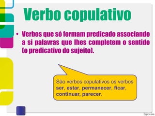 Verbo copulativo
• Verbos que só formam predicado associando
a si palavras que lhes completem o sentido
(o predicativo do sujeito).
São verbos copulativos os verbos
ser, estar, permanecer, ficar,
continuar, parecer.
 