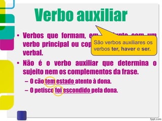 Verbo auxiliar
• Verbos que formam, em conjunto com um
verbo principal ou copulativo, um complexo
verbal.
• Não é o verbo auxiliar que determina o
sujeito nem os complementos da frase.
– O cão tem estado atento à dona.
– O petisco foi escondido pela dona.
São verbos auxiliares os
verbos ter, haver e ser.
 