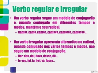 Verbo regular e irregular
• Um verbo regular segue um modelo de conjugação
e, quando conjugado em diferentes tempos e
modos, mantém o seu radical.
– Cantar: canto, cantas, cantava, cantarás, cantasse…
• Um verbo irregular apresenta alterações no radical,
quando conjugado nos vários tempos e modos, não
segue um modelo de conjugação.
– Dar: dou, dei, dava, desse, dê…
– Ir: vou, fui, ia, irei, vá, fosse…
 
