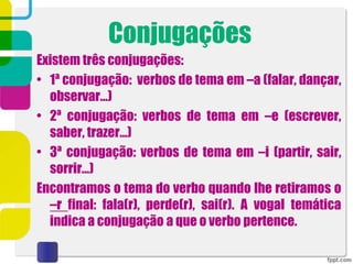 Conjugações
Existem três conjugações:
• 1ª conjugação: verbos de tema em –a (falar, dançar,
observar…)
• 2ª conjugação: verbos de tema em –e (escrever,
saber, trazer…)
• 3ª conjugação: verbos de tema em –i (partir, sair,
sorrir…)
Encontramos o tema do verbo quando lhe retiramos o
–r final: fala(r), perde(r), sai(r). A vogal temática
indica a conjugação a que o verbo pertence.
 