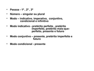 Pessoa - 1ª , 2ª , 3ª Número – singular ou plural    Modo – indicativo, imperativo,  conjuntivo,  condicional e infinitivo  Modo indicativo - pretérito perfeito , pretérito  imperfeito, pretérito mais-que-  perfeito, presente e futuro Modo conjuntivo – presente, pretérito imperfeito e  futuro Modo condicional - presente 