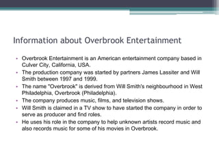 Information about Overbrook Entertainment
• Overbrook Entertainment is an American entertainment company based in
Culver City, California, USA.
• The production company was started by partners James Lassiter and Will
Smith between 1997 and 1999.
• The name "Overbrook" is derived from Will Smith's neighbourhood in West
Philadelphia, Overbrook (Philadelphia).
• The company produces music, films, and television shows.
• Will Smith is claimed in a TV show to have started the company in order to
serve as producer and find roles.
• He uses his role in the company to help unknown artists record music and
also records music for some of his movies in Overbrook.

 