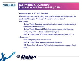 ICI Paints & Overbury
Innovation and Sustainability CPD

• Introduction to ICI & Akzo Nobel
•Sustainability in Decorating. How can decorators help their clients hit
sustainability targets through product and service choices?
•Products:
     •Dulux Trade Ecosure Market leading innovation in sustainability &
     embodied carbon reduction
     •Dulux Trade Diamond Matt Extend the re-decoration lifecycle,
     saving long term cost and carbon consumption
     •Dulux Trade Light & Space Reduce energy costs by up to 22%
•Services:
     •Can Recycling Reduce site waste
     •Dulux Trade Clear Wash Eliminate Waste water
     •ICI Technical advisors Tight technical specification support for all
     sites.
 