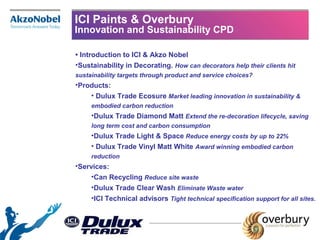 ICI Paints & Overbury
Innovation and Sustainability CPD
• Introduction to ICI & Akzo Nobel
•Sustainability in Decorating. How can decorators help their clients hit
sustainability targets through product and service choices?
•Products:
• Dulux Trade Ecosure Market leading innovation in sustainability &
embodied carbon reduction
•Dulux Trade Diamond Matt Extend the re-decoration lifecycle, saving
long term cost and carbon consumption
•Dulux Trade Light & Space Reduce energy costs by up to 22%
• Dulux Trade Vinyl Matt White Award winning embodied carbon
reduction
•Services:
•Can Recycling Reduce site waste
•Dulux Trade Clear Wash Eliminate Waste water
•ICI Technical advisors Tight technical specification support for all sites.
 