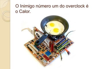O Inimigo número um do overclock é
o Calor.
 