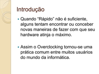 Introdução
   Quando “Rápido” não é suficiente,
    alguns tentam encontrar ou conceber
    novas maneiras de fazer com que seu
    hardware atinja o máximo.

   Assim o Overclocking tornou-se uma
    prática comum entre muitos usuários
    do mundo da informática.
 