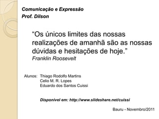Comunicação e Expressão
Prof. Dilson


    “Os únicos limites das nossas
    realizações de amanhã são as nossas
    dúvidas e hesitações de hoje.”
    Franklin Roosevelt


Alunos: Thiago Rodolfo Martins
        Celio M. R. Lopes
        Eduardo dos Santos Cuissi


        Disponivel em: http://www.slideshare.net/cuissi

                                              Bauru - Novembro/2011
 